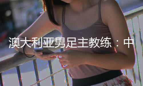 澳大利亞男足主教練：中國隊很有組織 中澳戰(zhàn)會比較困難