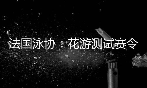 法國(guó)泳協(xié)：花游測(cè)試賽令人滿意，解決問(wèn)題保障奧運(yùn)