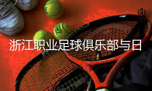 浙江職業(yè)足球俱樂部與日籍團(tuán)隊(duì)再攜手 探索青訓(xùn)新模式