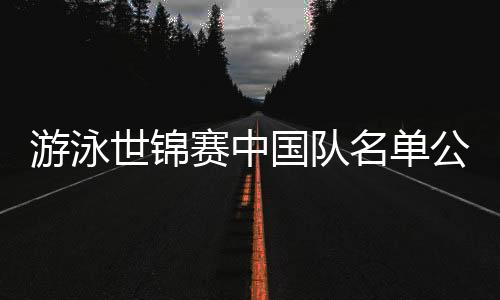 游泳世錦賽中國隊名單公布：潘展樂、張雨霏在列 全紅嬋缺席