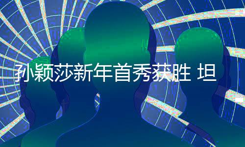 孫穎莎新年首秀獲勝 坦言希望通過比賽檢驗身體恢復(fù)成效