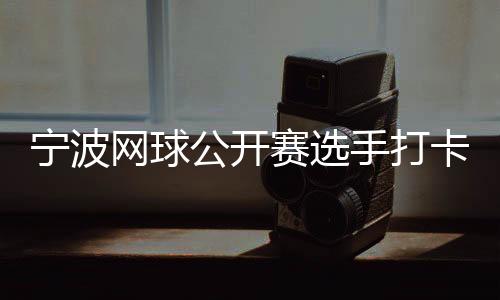 寧波網(wǎng)球公開(kāi)賽選手打卡千年鼓樓 感受傳統(tǒng)文化魅力