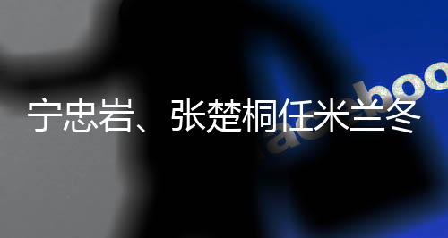 寧忠?guī)r、張楚桐任米蘭冬奧會(huì)開幕式中國(guó)代表團(tuán)旗手