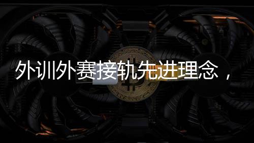 外訓(xùn)外賽接軌先進(jìn)理念，中國(guó)男、女手國(guó)家隊(duì)穩(wěn)中求進(jìn)