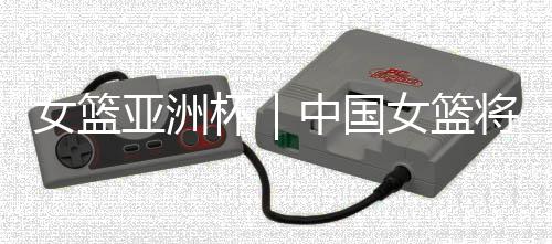 女籃亞洲杯|中國(guó)女籃將帥:取勝立足防守 “雙塔”仍需磨合