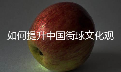 如何提升中國街球文化觀眾體驗(yàn)感？這項(xiàng)賽事這樣實(shí)踐