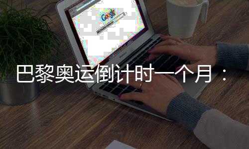 巴黎奧運(yùn)倒計(jì)時(shí)一個(gè)月：中國(guó)軍團(tuán)多項(xiàng)實(shí)現(xiàn)滿(mǎn)額參賽