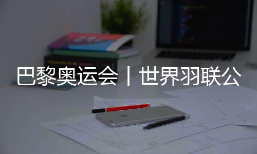 巴黎奧運(yùn)會(huì)丨世界羽聯(lián)公布巴黎奧運(yùn)會(huì)參賽資格名單