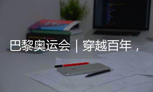 巴黎奧運會|穿越百年,在巴黎與現(xiàn)代奧林匹克相遇