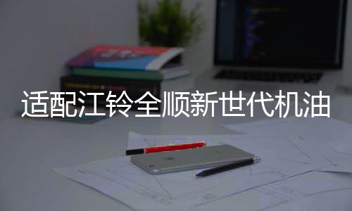 適配江鈴全順新世代機(jī)油馭勝S350域虎機(jī)油 江鈴專用5W-30柴油機(jī)油