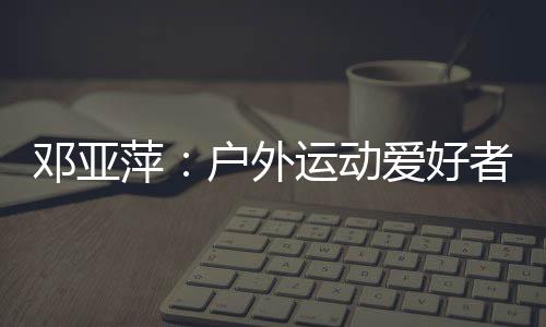 鄧亞萍:戶外運動愛好者越來越多 一定要注意交通安全