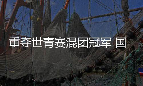 重奪世青賽混團冠軍 國羽年輕一代展現(xiàn)青春風采