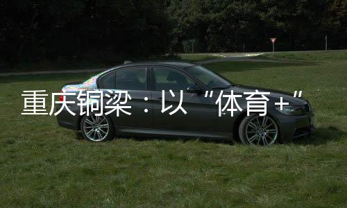 重慶銅梁：以“體育+”破題 賽事流量轉化為經(jīng)濟增量