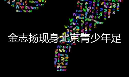 金志揚(yáng)現(xiàn)身北京青少年足球賽季頒獎 寄語青少年足球發(fā)展