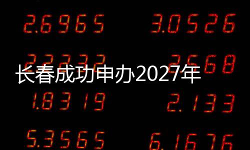 長春成功申辦2027年第33屆世界大學(xué)生冬季運動會