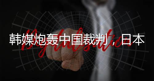 韓媒炮轟中國裁判，日本球迷：是韓國隊球員過于粗魯