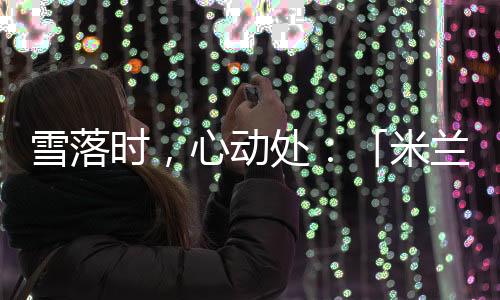 雪落時(shí)，心動(dòng)處：「米蘭雪落時(shí)」如何讓冬奧敘事落入生活肌理？