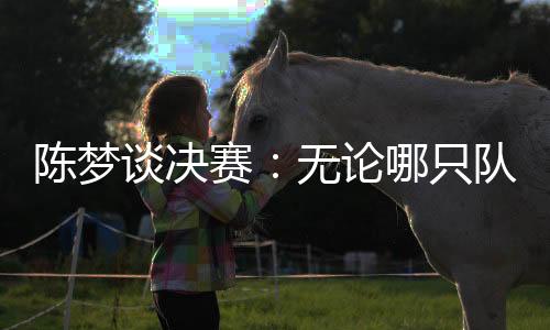 陳夢(mèng)談決賽：無(wú)論哪只隊(duì)伍面對(duì)中國(guó)隊(duì)時(shí)，心里都會(huì)顫一顫