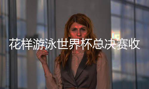 花樣游泳世界杯總決賽收官 中國隊高居金牌榜榜首