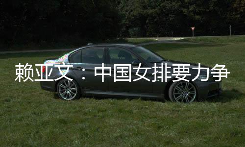 賴亞文:中國女排要力爭登上洛杉磯奧運會領(lǐng)獎臺