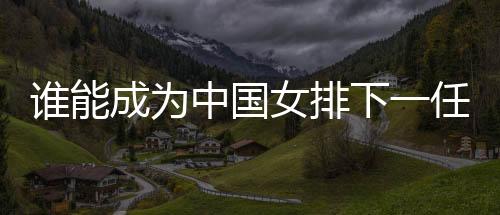 誰能成為中國女排下一任主帥？想要打好這份工真的挺難