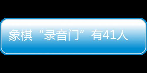 象棋“錄音門”有41人受罰，三名頂級大師遭終身禁賽
