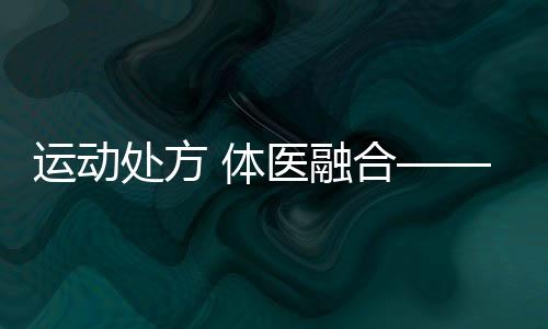 運動處方 體醫(yī)融合——第六次國民體質監(jiān)測進行時