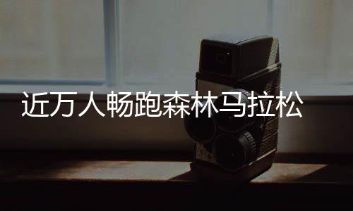 近萬人暢跑森林馬拉松 肘子、鍋包肉補給站很“東北”