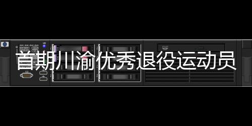 首期川渝優(yōu)秀退役運動員轉(zhuǎn)崗學校體育教練員培訓班在重慶開班