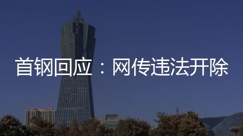 首鋼回應(yīng)：網(wǎng)傳違法開除員工女子非首鋼員工高管