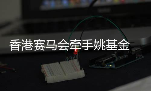 香港賽馬會牽手姚基金 推動籃球運動和青年體育發(fā)展