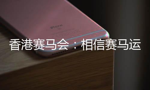 香港賽馬會(huì):相信賽馬運(yùn)動(dòng)能給香港帶來(lái)更多游客