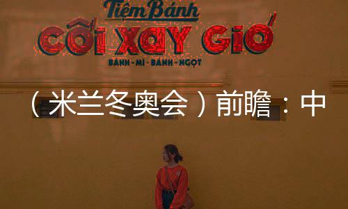 （米蘭冬奧會(huì)）前瞻：中國精“冰”強(qiáng)將力爭新突破