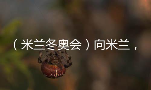 （米蘭冬奧會）向米蘭，中國冰雪“意”展風采看點多