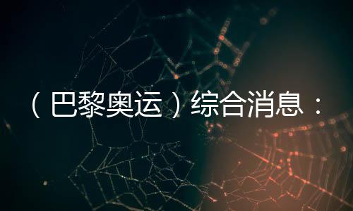 (巴黎奧運(yùn))綜合消息:中國(guó)游泳兩金收官 美國(guó)躍居金牌榜首位