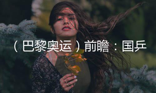 （巴黎奧運(yùn)）前瞻：國(guó)乒新老結(jié)合實(shí)力均衡 目標(biāo)直指大包攬