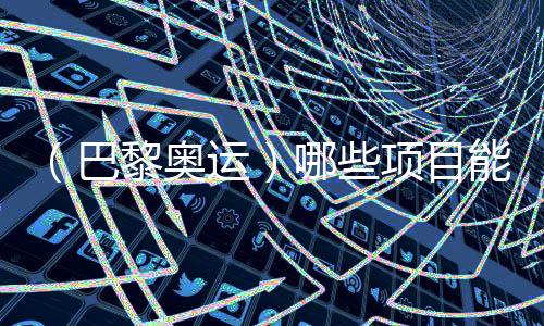 （巴黎奧運）哪些項目能成為中國體育代表團的新亮點？