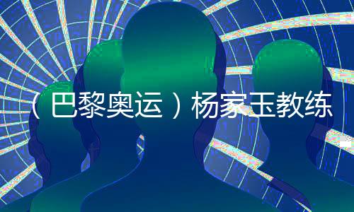 （巴黎奧運）楊家玉教練：“逆風的方向更適合飛翔”