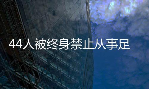 44人被終身禁止從事足球行業(yè)！如何進(jìn)一步震懾足球“假賭黑”？