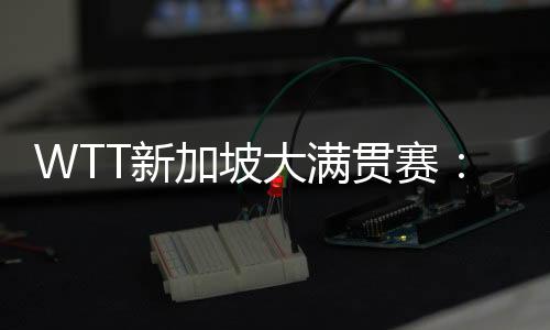 WTT新加坡大滿貫賽：王楚欽、王曼昱等國乒五將晉級(jí)16強(qiáng)