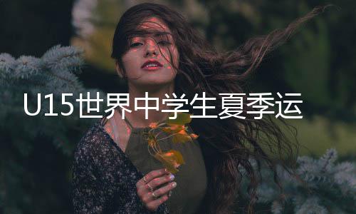 U15世界中學(xué)生夏季運(yùn)動(dòng)會(huì):周子澄獲男子跳高冠軍