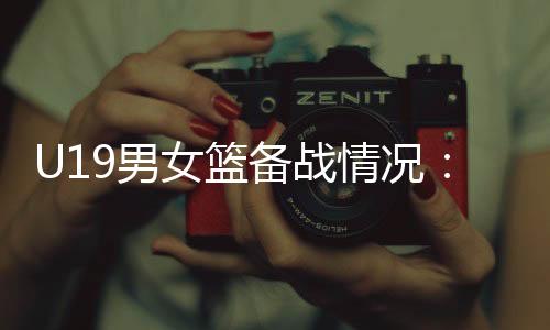 U19男女籃備戰(zhàn)情況：世界杯是硬仗，全隊(duì)想盡力做到最好