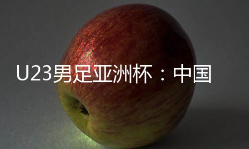 U23男足亞洲杯：中國隊(duì)0:0戰(zhàn)平泰國隊(duì) 首次小組出線