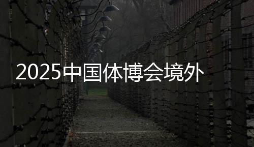2025中國體博會境外VIP買家意向采購金額超9000萬美元