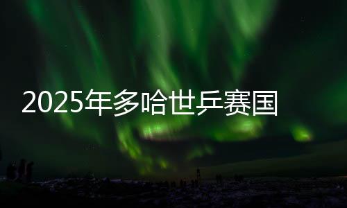 2025年多哈世乒賽國(guó)兵名單出爐 王楚欽孫穎莎將出戰(zhàn)
