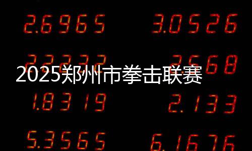 2025鄭州市拳擊聯(lián)賽圓滿收官，熱血拳賽點(diǎn)燃城市激情